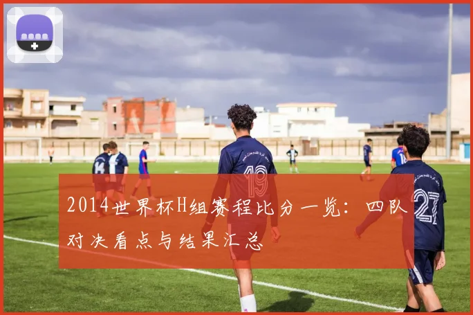 2014世界杯H组赛程比分一览：四队对决看点与结果汇总